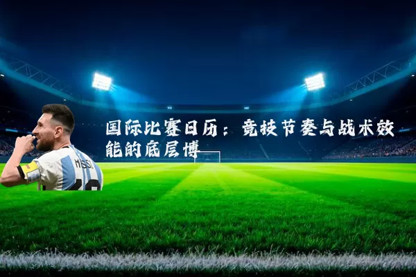 国际比赛日历：竞技节奏与战术效能的底层博弈