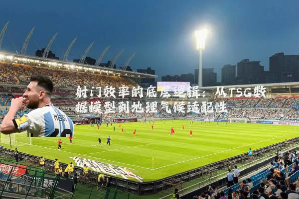 射门效率的底层逻辑:从TSG数据模型到地理气候适配性