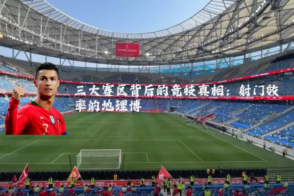 三大赛区背后的竞技真相：射门效率的地理博弈