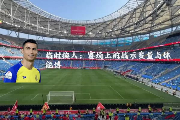 临时换人:赛场上的战术变量与体能博弈